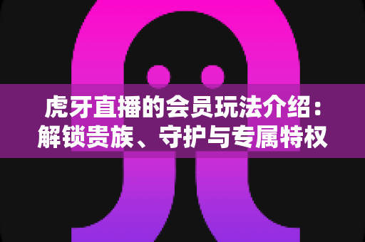虎牙直播的会员玩法介绍：解锁贵族、守护与专属特权，玩转直播互动新体验