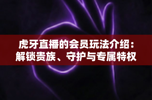 虎牙直播的会员玩法介绍：解锁贵族、守护与专属特权，玩转直播互动新体验