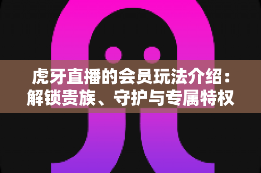 虎牙直播的会员玩法介绍：解锁贵族、守护与专属特权，玩转直播互动新体验