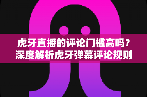 虎牙直播的评论门槛高吗？深度解析虎牙弹幕评论规则、门槛设置与互动权限提升全攻略