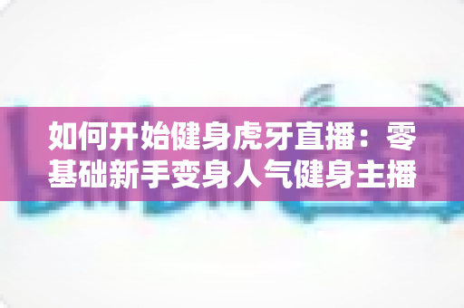 如何开始健身虎牙直播：零基础新手变身人气健身主播的完整实战指南
