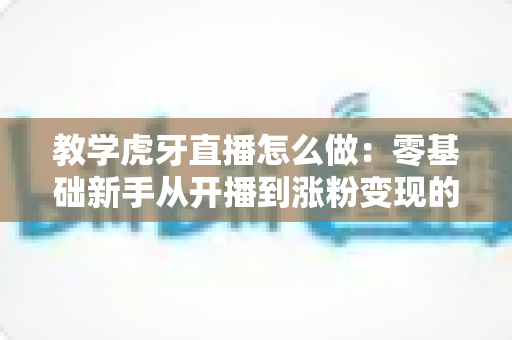 教学虎牙直播怎么做:零基础新手从开播到涨粉变现的全流程实战指南 教学虎牙直播怎么做:零基础新手从开播到涨粉变现的全流程实战指南