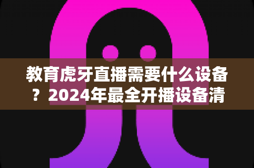 教育虎牙直播需要什么设备？2024年最全开播设备清单与高性价比配置指南