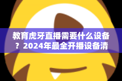 教育虎牙直播需要什么设备？2024年最全开播设备清单与高性价比配置指南
