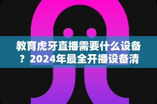 教育虎牙直播需要什么设备？2024年最全开播设备清单与高性价比配置指南
