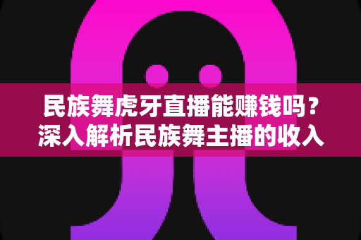 民族舞虎牙直播能赚钱吗？深入解析民族舞主播的收入渠道与变现前景