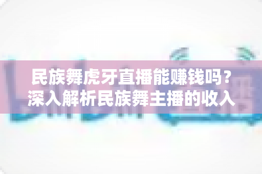 民族舞虎牙直播能赚钱吗？深入解析民族舞主播的收入渠道与变现前景