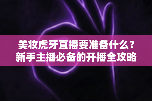 美妆虎牙直播要准备什么?新手主播必备的开播全攻略与实操指南 美妆虎牙直播要准备什么?新手主播必备的开播全攻略与实操指南