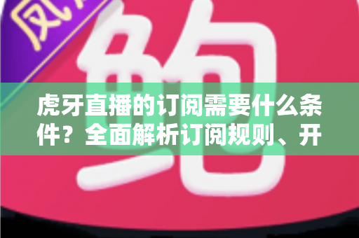 虎牙直播的订阅需要什么条件?全面解析订阅规则、开通流程与常见问题 虎牙直播的订阅需要什么条件?全面解析订阅规则、开通流程与常见问题