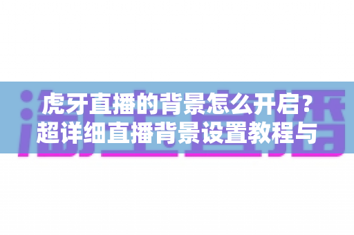 虎牙直播的背景怎么开启?超详细直播背景设置教程与实用技巧分享 虎牙直播的背景怎么开启?超详细直播背景设置教程与实用技巧分享