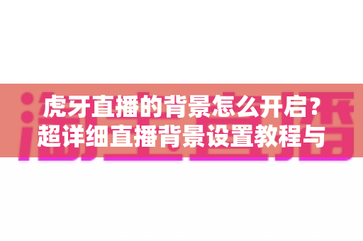 虎牙直播的背景怎么开启？超详细直播背景设置教程与实用技巧分享
