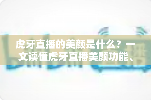 虎牙直播的美颜是什么？一文读懂虎牙直播美颜功能、设置方法与实用技巧