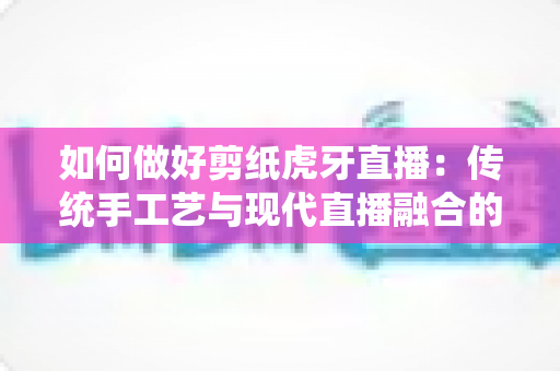 如何做好剪纸虎牙直播:传统手工艺与现代直播融合的实战运营指南 如何做好剪纸虎牙直播:传统手工艺与现代直播融合的实战运营指南