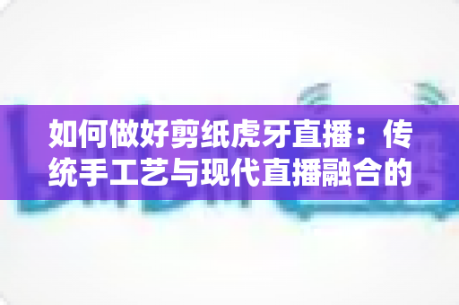 如何做好剪纸虎牙直播:传统手工艺与现代直播融合的实战运营指南 如何做好剪纸虎牙直播:传统手工艺与现代直播融合的实战运营指南