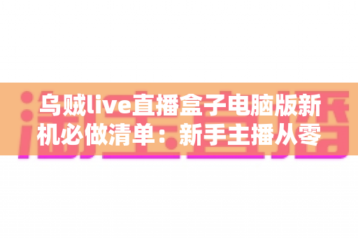 乌贼live直播盒子电脑版新机必做清单：新手主播从零到开播的完整配置指南