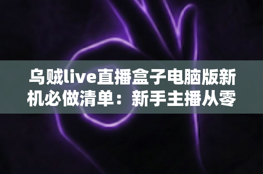 乌贼live直播盒子电脑版新机必做清单：新手主播从零到开播的完整配置指南