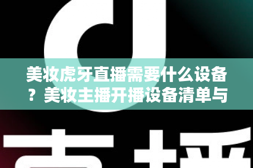 美妆虎牙直播需要什么设备？美妆主播开播设备清单与选购全攻略
