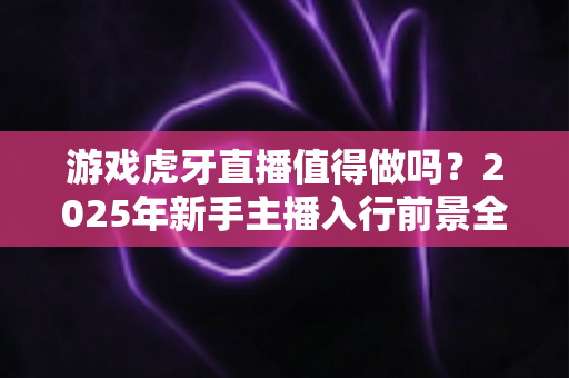 游戏虎牙直播值得做吗?2025年新手主播入行前景全面解析与实战指南 游戏虎牙直播值得做吗?2025年新手主播入行前景全面解析与实战指南