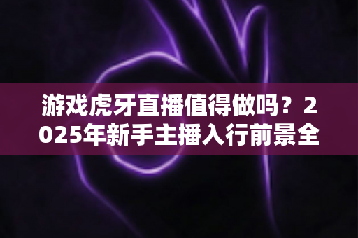游戏虎牙直播值得做吗?2025年新手主播入行前景全面解析与实战指南 游戏虎牙直播值得做吗?2025年新手主播入行前景全面解析与实战指南