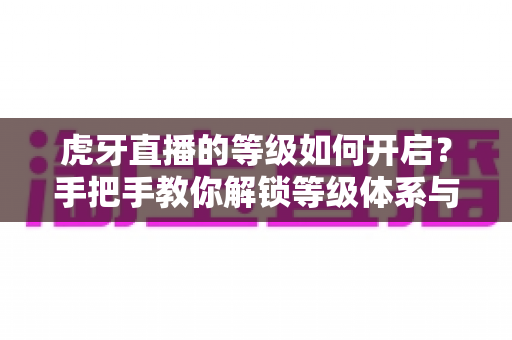 虎牙直播的等级如何开启？手把手教你解锁等级体系与快速升级的实用全攻略