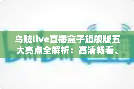 乌贼live直播盒子旗舰版五大亮点全解析：高清畅看、极速体验一步到位的观影新选择