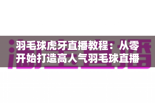 羽毛球虎牙直播教程:从零开始打造高人气羽毛球直播间的完整指南 羽毛球虎牙直播教程:从零开始打造高人气羽毛球直播间的完整指南