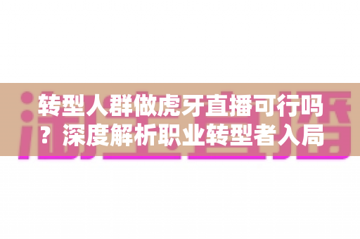 转型人群做虎牙直播可行吗?深度解析职业转型者入局直播行业的机会、挑战与实操指南 转型人群做虎牙直播可行吗?深度解析职业转型者入局直播行业的机会、挑战与实操指南