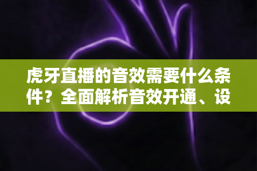 虎牙直播的音效需要什么条件?全面解析音效开通、设置与优化要求指南 虎牙直播的音效需要什么条件?全面解析音效开通、设置与优化要求指南