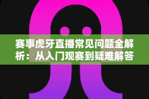 赛事虎牙直播常见问题全解析：从入门观赛到疑难解答的一站式实用指南