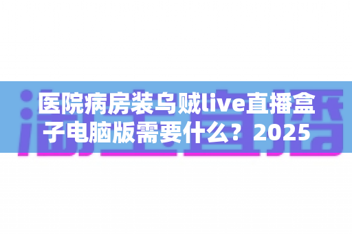 医院病房装乌贼live直播盒子电脑版需要什么?2025年最全安装条件与准备清单详解 医院病房装乌贼live直播盒子电脑版需要什么?2025年最全安装条件与准备清单详解