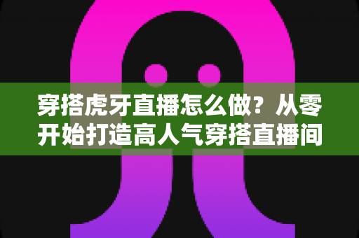 穿搭虎牙直播怎么做?从零开始打造高人气穿搭直播间的实战指南 穿搭虎牙直播怎么做?从零开始打造高人气穿搭直播间的实战指南
