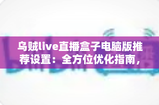 乌贼live直播盒子电脑版推荐设置:全方位优化指南,让直播画质与流畅度双提升 乌贼live直播盒子电脑版推荐设置:全方位优化指南,让直播画质与流畅度双提升