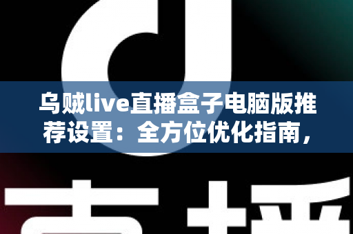 乌贼live直播盒子电脑版推荐设置：全方位优化指南，让直播画质与流畅度双提升