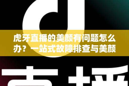 虎牙直播的美颜有问题怎么办？一站式故障排查与美颜优化实用指南