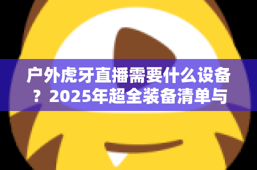 户外虎牙直播需要什么设备?2025年超全装备清单与选购指南 户外虎牙直播需要什么设备?2025年超全装备清单与选购指南