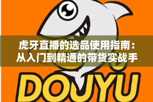 虎牙直播的选品使用指南:从入门到精通的带货实战手册 虎牙直播的选品使用指南:从入门到精通的带货实战手册