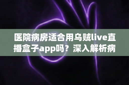 医院病房适合用乌贼live直播盒子app吗?深入解析病房观看直播的利弊与实用指南 医院病房适合用乌贼live直播盒子app吗?深入解析病房观看直播的利弊与实用指南