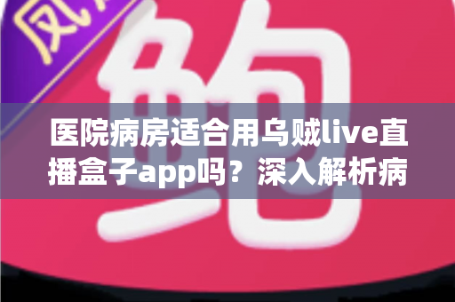 医院病房适合用乌贼live直播盒子app吗?深入解析病房观看直播的利弊与实用指南 医院病房适合用乌贼live直播盒子app吗?深入解析病房观看直播的利弊与实用指南