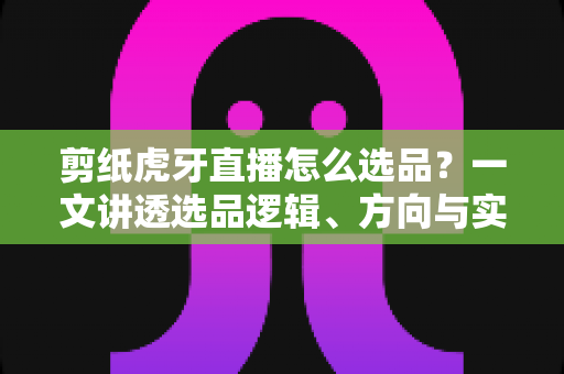 剪纸虎牙直播怎么选品?一文讲透选品逻辑、方向与实操技巧,助你打造高转化非遗文创直播间 剪纸虎牙直播怎么选品?一文讲透选品逻辑、方向与实操技巧,助你打造高转化非遗文创直播间