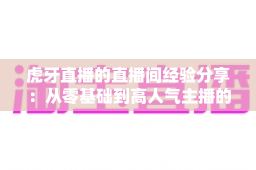 虎牙直播的直播间经验分享：从零基础到高人气主播的完整实战指南