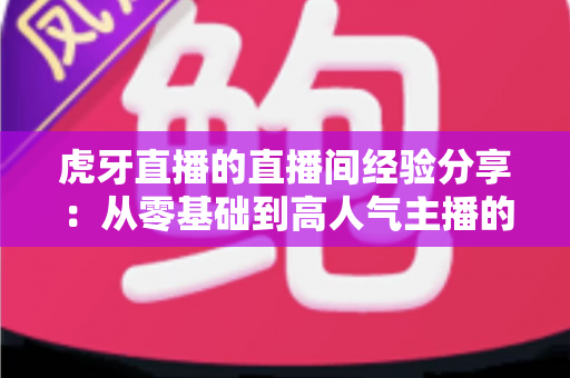 虎牙直播的直播间经验分享：从零基础到高人气主播的完整实战指南