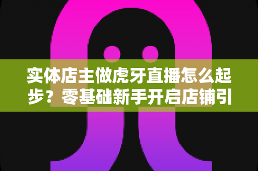 实体店主做虎牙直播怎么起步?零基础新手开启店铺引流变现的全流程实战指南 实体店主做虎牙直播怎么起步?零基础新手开启店铺引流变现的全流程实战指南