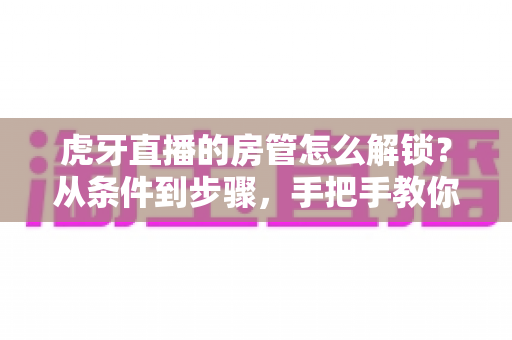 虎牙直播的房管怎么解锁？从条件到步骤，手把手教你成为直播间管理员