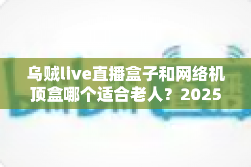 乌贼live直播盒子和网络机顶盒哪个适合老人？2025年最新选购攻略全面解析