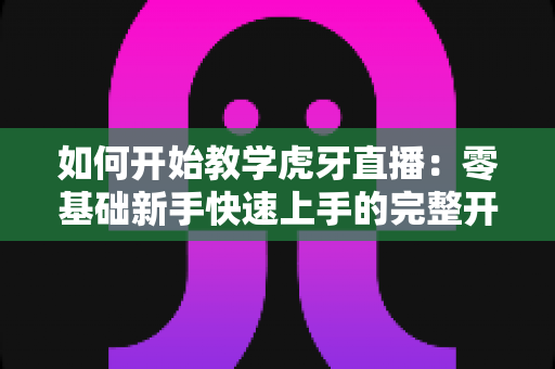 如何开始教学虎牙直播:零基础新手快速上手的完整开播指南与实战技巧 如何开始教学虎牙直播:零基础新手快速上手的完整开播指南与实战技巧
