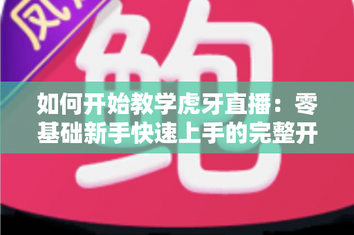 如何开始教学虎牙直播:零基础新手快速上手的完整开播指南与实战技巧 如何开始教学虎牙直播:零基础新手快速上手的完整开播指南与实战技巧
