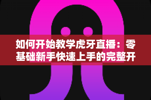如何开始教学虎牙直播:零基础新手快速上手的完整开播指南与实战技巧 如何开始教学虎牙直播:零基础新手快速上手的完整开播指南与实战技巧