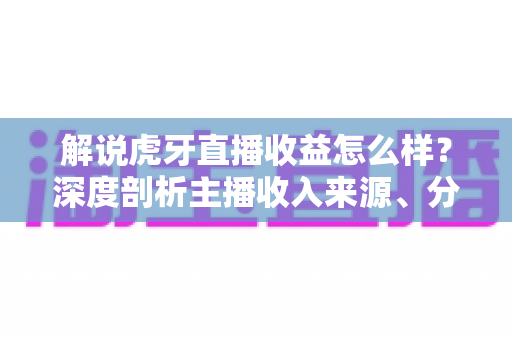 解说虎牙直播收益怎么样？深度剖析主播收入来源、分成机制与赚钱潜力