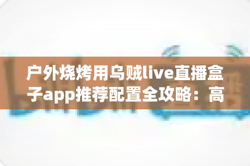 户外烧烤用乌贼live直播盒子app推荐配置全攻略:高清流畅开播一步到位 户外烧烤用乌贼live直播盒子app推荐配置全攻略:高清流畅开播一步到位