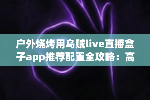 户外烧烤用乌贼live直播盒子app推荐配置全攻略:高清流畅开播一步到位 户外烧烤用乌贼live直播盒子app推荐配置全攻略:高清流畅开播一步到位